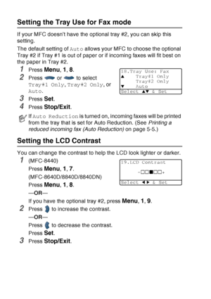 Page 80
4 - 12   GETTING STARTED
Setting the Tray Use for Fax mode
If your MFC doesn’t have the optional tray #2, you can skip this 
setting.
The default setting of  Auto allows your MFC to choose the optional 
Tray #2 if Tray #1 is out of paper or if incoming faxes will fit best on 
the paper in Tray #2.
1Press Menu, 1, 8.
2Press  or  to select 
Tray#1 Only , Tray#2 Only , or 
Auto .
3Press Set.
4Press Stop/Exit.
Setting the LCD Contrast
You can change the contrast to help the LCD look lighter or darker....