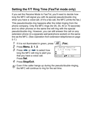 Page 83
SETUP RECEIVE   5 - 3
Setting the F/T Ring Time (Fax/Tel mode only)
If you set the Receive Mode to Fax/Tel, you’ll need to decide how 
long the MFC will signal you with its special pseudo/double-ring 
when you have a voice call. (If it’s a fax call, the MFC prints the fax.)
This pseudo/double-ring happens after the initial ringing from the 
phone company. Only the MFC rings (for 20, 30, 40 or 70 seconds) 
and no other phones on the same line will ring with the special 
pseudo/double-ring. However, you...