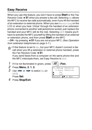 Page 84
5 - 4   SETUP RECEIVE
Easy Receive 
When you use this feature, you don’t have to press Start or the Fax 
Receive Code 
51 when you answer a fax call. Selecting  On allows 
the MFC to receive fax calls automatically, even if you lift the handset 
of an extension or external phone. When you see  Receiving on the 
LCD or when you hear ‘chirps’ through the handset of an extension 
phone connected to another wall jack/phone socket, just replace the 
handset and your MFC will do the rest. Selecting  Off means...