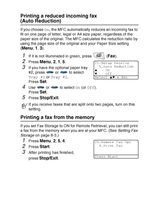 Page 85
SETUP RECEIVE   5 - 5
Printing a reduced incoming fax 
(Auto Reduction)
If you choose On, the MFC automatically reduces an incoming fax to 
fit on one page of letter, legal or A4 size paper, regardless of the 
paper size of the original. The MFC calculates the reduction ratio by 
using the page size of the original and your Paper Size setting 
(
Menu, 1, 3).
1If it is not illuminated in green, press   (Fax).
2Press Menu, 2, 1, 5. 
3If you have the optional paper tray 
#2, press   or   to select 
Tray #1...