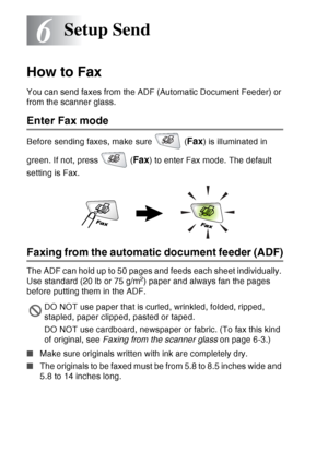 Page 96
6 - 1   SETUP SEND
6
How to Fax
You can send faxes from the ADF (Automatic Document Feeder) or 
from the scanner glass.
Enter Fax mode
Before sending faxes, make sure   (Fax) is illuminated in 
green. If not, press   (
Fax) to enter Fax mode. The default 
setting is Fax.
Faxing from the automatic document feeder (ADF)
The ADF can hold up to 50 pages and feeds each sheet individually. 
Use standard (20 lb or 75 g/m2) paper and always fan the pages 
before putting them in the ADF.
■ Make sure originals...