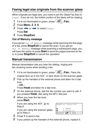 Page 99
SETUP SEND   6 - 4
Faxing legal size originals from the scanner glass
When originals are legal size, you need to set the Glass Fax Size to 
Legal. If you do not, the bottom portion of the faxes will be missing.
1If it is not illuminated in green, press   (Fax).
2Press Menu, 2, 2, 0.
3Press   or   to select  Legal.
Press 
Set.
4Press Stop/Exit.
Out of Memory message
If you get an  Out of Memory  message while scanning the first page 
of a fax, press 
Stop/Exit to cancel the scan. If you get an 
Out of...