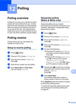 Page 101
85
12
12
Polling overview12
Polling lets you set up your machine so other 
people can receive faxes from you, but they 
pay for the call. It also lets you call somebody 
else’s fax machine and receive a fax from it, 
so you pay for the call. The polling feature 
needs to be set up on both machines for this 
to work. Not all fax machines support polling.
Polling receive12
Polling receive lets you call another fax 
machine to receive a fax.
Setup to receive polling12
aPress (Fax).
bPress  a or  b to...