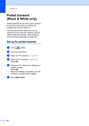 Page 102
Chapter 12
86
Polled transmit 
(Black & White only)
12
Polled transmit lets you set up your machine 
to wait with a document so another fax 
machine can call and retrieve it.
The document will be stored and can be 
retrieved by any other fax machine until you 
delete it from the memory. (See  Checking 
and canceling waiting jobs  on page 39.)
Set up for polled transmit12
aPress (Fax).
bLoad your document.
cPress  a or  b to choose  Polled TX .
dPress d or  c to choose  On (or  Off ).
Press  OK.
ePress...
