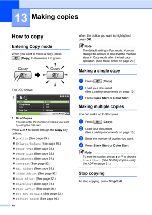 Page 104
88
13
How to copy13
Entering Copy mode13
When you want to make a copy, press (Copy ) to illuminate it in green.
 
The LCD shows:
 
1 No of Copies
You can enter the number of copies you want 
by using the dial pad.
Press  a or  b to scroll through the  Copy key 
options. 
„ Quality  (See page 89.)
„ Enlarge/Reduce  (See page 89.)
„ Paper Type  (See page 92.)
„ Paper Size  (See page 92.)
„ Brightness  (See page 91.)
„ Contrast  (See page 92.)
„ RED Adjust  (See page 92.)
„ GREEN Adjust  (See page 92.)
„...