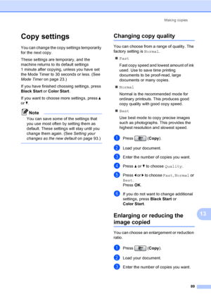 Page 105
Making copies89
13
Copy settings13
You can change the copy settings temporarily 
for the next copy. 
These settings are temporary, and the 
machine returns to its default settings 
1 minute after copying, unless you have set 
the Mode Timer to 30 seconds or less. (See 
Mode Timer on page 23.)
If you have finished choosing settings, press 
Black Start  or Color Start .
If you want to choose more settings, press  a 
or  b.
Note
You can save some of the settings that 
you use most often by setting them as...