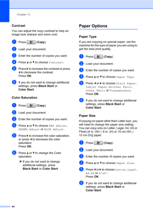 Page 108
Chapter 13
92
Contrast13
You can adjust the copy contrast to help an 
image look sharper and more vivid.
aPress ( Copy).
bLoad your document.
cEnter the number of copies you want.
dPress  a or  b to choose  Contrast.
ePress c to increase the contrast or press 
d  to decrease the contrast.
Press  OK.
fIf you do not want to change additional 
settings, press  Black Start or 
Color Start .
Color Saturation13
aPress ( Copy).
bLoad your document.
cEnter the number of copies you want.
dPress  a or  b to...