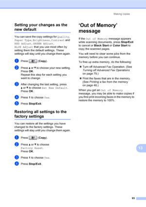 Page 109
Making copies93
13
Setting your changes as the 
new default13
You can save the copy settings for 
Quality, 
Paper Type , Brightness , Contrast  and 
RED Adjust , GREEN Adjust , 
BLUE Adjust  that you use most often by 
setting them the default settings. These 
settings will stay until you change them again.
aPress ( Copy).
bPress  a or  b to choose your new setting.
Press  OK.
Repeat this step for each setting you 
want to change.
cAfter changing the last setting, press 
a or  b to choose  Set New...