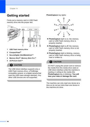 Page 114
Chapter 14
98
Getting started14
Firmly put a memory card or USB Flash 
memory drive into the proper slot.
 
1 USB Flash memory drive
2 CompactFlash
®
3 SecureDigital, MultiMediaCard™
4 Memory Stick
®, Memory Stick Pro™
5 xD-Picture Card™
CAUTION 
The USB direct interface supports only a 
USB Flash memory drive, a PictBridge 
compatible camera, or a digital camera that 
uses the USB mass storage standard. Any 
other USB devices are not supported.
 
PhotoCapture  key lights:
 
„PhotoCapture  light is on,...