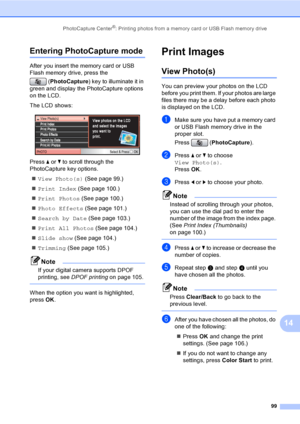 Page 115
PhotoCapture Center®: Printing photos from a memory card or USB Flash memory drive99
14
Entering PhotoCapture mode14
After you insert the memory card or USB 
Flash memory drive, press the (PhotoCapture ) key to illuminate it in 
green and display the PhotoCapture options 
on the LCD.
The LCD shows:
 
Press  a or  b to scroll through the 
PhotoCapture key options.
„ View Photo(s)  (See page 99.)
„ Print Index  (See page 100.)
„ Print Photos  (See page 100.)
„ Photo Effects  (See page 101.)
„ Search by...