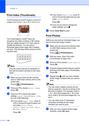 Page 116
Chapter 14
100
Print Index (Thumbnails)14
The PhotoCapture Center® assigns numbers for 
images (such as No.1, No.2, No.3, and so on).
 
The PhotoCapture Center® does not 
recognize any other numbers or file names 
that your digital camera or PC has used to 
identify the pictures. You can print a 
thumbnail page (Index page with 5 images 
per line). This will show all the pictures on the 
memory card.
 
Note
Only file names that are 8 characters or 
less will be printed correctly on the index 
sheet....