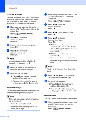Page 118
Chapter 14
102
Enhance Scenery14
Enhance Scenery is best used for adjusting  
landscape photographs. It highlights green 
and blue areas in your photo, so that the 
landscape looks more sharp and vivid.
aMake sure you have put the memory 
card or USB Flash memory drive in the 
proper slot.
Press ( PhotoCapture ). 
bPress a or  b to choose 
Photo Effects .
Press  OK.
cPress  d or  c to choose your photo.
Press  OK.
dPress  a or  b to choose  
Enhance Scenery .
Press  OK.
Note
You can also adjust the...