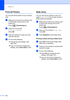 Page 120
Chapter 14
104
Print All Photos14
You can print all the photos on your memory 
card. 
aMake sure you have put a memory card 
or USB Flash memory drive in the 
proper slot.
Press ( PhotoCapture ). 
bPress a or  b to choose 
Print All Photos .
Press  OK.
cEnter the number of copies you want 
using the dial pad.
dDo one of the following: 
„ Change the print settings. (See 
page 106.) 
„ If you do not want to change any 
settings, press  Color Start to print.
Slide show14
You can view all your photos on the...