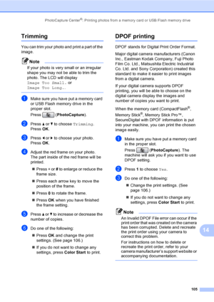 Page 121
PhotoCapture Center®: Printing photos from a memory card or USB Flash memory drive105
14
Trimming14
You can trim your photo and print a part of the 
image. 
Note
If your photo is very small or an irregular 
shape you may not be able to trim the 
photo. The LCD will display 
Image Too Small. or 
Image Too Long. .
 
aMake sure you have put a memory card 
or USB Flash memory drive in the 
proper slot.
Press (PhotoCapture ).
bPress a or  b to choose  Trimming.
Press  OK.
cPress  d or  c to choose your...