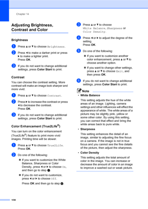 Page 124
Chapter 14
108
Adjusting Brightness, 
Contrast and Color14
Brightness14
aPress  a or  b to choose  Brightness .
bPress d to make a darker print or press 
c  to make a lighter print.
Press  OK.
cIf you do not want to change additional 
settings, press  Color Start to print. 
Contrast14
You can choose the contrast setting. More 
contrast will make an image look sharper and 
more vivid.
aPress a or  b to choose  Contrast.
bPress c to increase the contrast or press 
d  to decrease the contrast.
Press  OK....