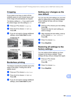 Page 125
PhotoCapture Center®: Printing photos from a memory card or USB Flash memory drive109
14
Cropping14
If your photo is too long or wide to fit the 
available space on your chosen layout, part 
of the image will automatically be cropped.
The factory setting is On. If you want to print 
the whole image, turn this setting to  Off.
aPress  a or  b to choose  Cropping.
bPress d or  c to choose  Off (or On).
Press  OK.
cIf you do not want to change additional 
settings, press  Color Start to print. 
Cropping :...