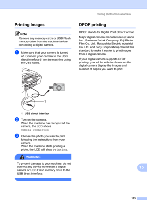 Page 129
Printing photos from a camera113
15
Printing Images15
Note
Remove any memory cards or USB Flash 
memory drive from the machine before 
connecting a digital camera.
 
aMake sure that your camera is turned 
off. Connect your camera to the USB 
direct interface (1) on the machine using 
the USB cable.
 
1 USB direct interface
bTurn on the camera.
When the machine has recognized the 
camera, the LCD shows 
Camera Connected.
cChoose the photo you want to print 
following the instructions from your 
camera....