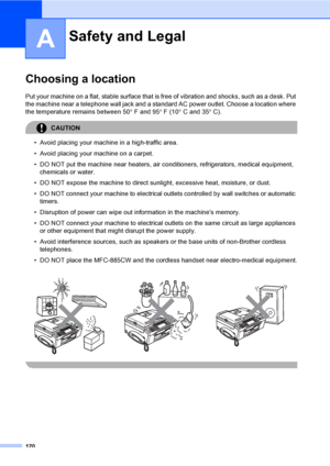 Page 136
120
A
Choosing a locationA
Put your machine on a flat, stable surface that is free of vibration and shocks, such as a desk. Put 
the machine near a telephone wall jack and a standar d AC power outlet. Choose a location where 
the temperature remains between 50 ° F and 95 ° F (10 ° C and 35 ° C).
CAUTION 
• Avoid placing your machine in a high-traffic area.
• Avoid placing your machine on a carpet.
• DO NOT put the machine near heaters, air conditioners, refrigerators, medical equipment, 
chemicals or...