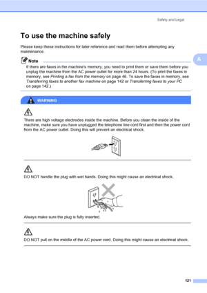 Page 137
Safety and Legal121
A
To use the machine safelyA
Please keep these instructions for later reference and read them before attempting any 
maintenance.
Note
If there are faxes in the machines memory, you need to print them or save them before you 
unplug the machine from the AC power outlet for more than 24 hours. (To print the faxes in 
memory, see Printing a fax from the memory  on page 46. To save the faxes in memory, see 
Transferring faxes to another fax machine  on page 142 or Transferring faxes to...