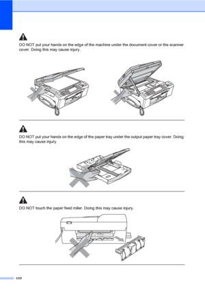 Page 138
122
DO NOT put your hands on the edge of the machine under the document cover or the scanner 
cover. Doing this may cause injury.
  
DO NOT put your hands on the edge of the paper tray under the output paper tray cover. Doing 
this may cause injury.
 
 
 
DO NOT touch the paper feed roller. Doing this may cause injury.
 
 
 
 
 
 