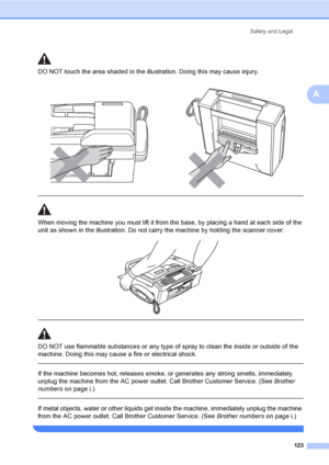 Page 139
Safety and Legal123
A
DO NOT touch the area shade d in the illustration. Doing this may cause injury.
  
When moving the machine you must lift it from the base, by placing a hand at each side of the 
unit as shown in the illustration. Do not carry the machine by holding the scanner cover.
 
 
 
DO NOT use flammable substances or any type of spray to clean the inside or outside of the 
machine. Doing this may cause a fire or electrical shock.
  
If the machine becomes hot, releases smoke, or generates...