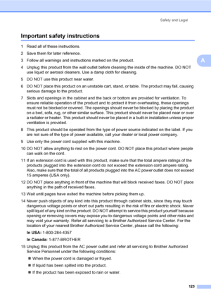 Page 141
Safety and Legal125
A
Important safety instructionsA
1 Read all of these instructions.
2 Save them for later reference.
3 Follow all warnings and instructions marked on the product.
4 Unplug this product from the wall outlet before cleaning the inside of the machine. DO NOT use liquid or aerosol cleaners. Use a damp cloth for cleaning.
5 DO NOT use this product near water.
6 DO NOT place this product on an unstable cart, stand, or table. The product may fall, causing  serious damage to the product.
7...