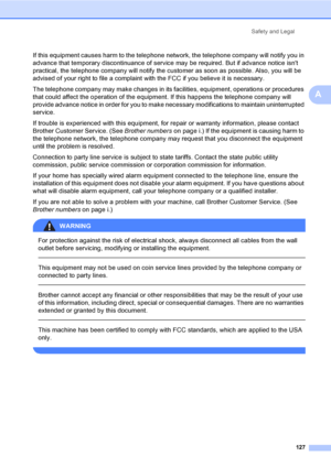 Page 143
Safety and Legal127
A
If this equipment causes harm to the telephone net work, the telephone company will notify you in 
advance that temporary discontinuance of service may be required. But if advance notice isnt 
practical, the telephone company will notify the  customer as soon as possible. Also, you will be 
advised of your right to file a complaint with the FCC if you believe it is necessary.
The telephone company may make changes in its facilities, equipment, operations or procedures 
that could...