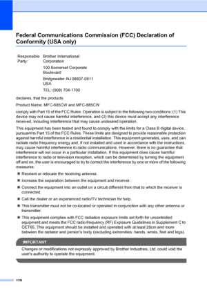 Page 144
128
Federal Communications Commission (FCC) Declaration of 
Conformity (USA only)A
declares, that the products
Product Name: MFC-685CW and MFC-885CW
comply with Part 15 of the FCC Rules. Operation is subject to the following two conditions: (1) This 
device may not cause harmful interference, and (2) this device must accept any interference 
received, including interference that may cause undesired operation.
This equipment has been tested and found to comply with the limits for a Class B digital...