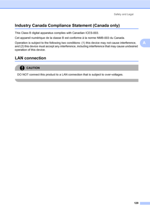 Page 145
Safety and Legal129
A
Industry Canada Compliance Statement (Canada only)A
This Class B digital apparatus complies with Canadian ICES-003. 
Cet appareil numérique de la classe B est conforme à la norme NMB-003 du Canada.
Operation is subject to the following two conditions: (1) this device may not cause interference, 
and (2) this device must accept any interference, including interference that may cause undesired 
operation of this device.
LAN connectionA
CAUTION 
DO NOT connect this product to a LAN...