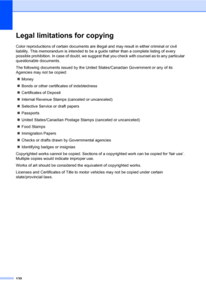 Page 146
130
Legal limitations for copyingA
Color reproductions of certain documents are illegal and may result in either criminal or civil 
liability. This memorandum is intended to be a guide rather than a complete listing of every 
possible prohibition. In case of doubt, we suggest that you check with counsel as to any particular 
questionable documents.
The following documents issued by the United States/Canadian Government or any of its 
Agencies may not be copied:„ Money
„ Bonds or other certificates of...