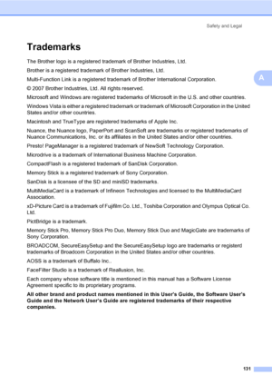 Page 147
Safety and Legal131
A
TrademarksA
The Brother logo is a registered trademark of Brother Industries, Ltd.
Brother is a registered trademark of Brother Industries, Ltd.
Multi-Function Link is a registered trademark of Brother International Corporation.
© 2007 Brother Industries, Ltd. All rights reserved.
Microsoft and Windows are registered trademarks of Microsoft in the U.S. and other countries.
Windows Vista is either a registered trademark or  trademark of Microsoft Corporation in the United 
States...