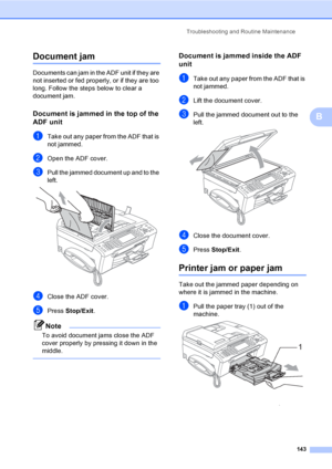 Page 159
Troubleshooting and Routine Maintenance143
B
Document jam B
Documents can jam in the ADF unit if they are 
not inserted or fed properly, or if they are too 
long. Follow the steps below to clear a 
document jam.
Document is jammed in the top of the 
ADF unit
B
aTake out any paper from the ADF that is 
not jammed.
bOpen the ADF cover.
cPull the jammed document up and to the 
left.
 
dClose the ADF cover.
ePress Stop/Exit .
Note
To avoid document jams close the ADF 
cover properly by pressing it down in...