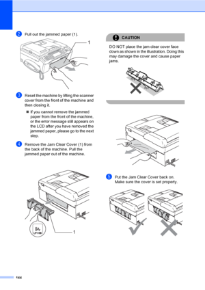 Page 160
144
bPull out the jammed paper (1). 
cReset the machine by lifting the scanner 
cover from the front of the machine and 
then closing it.„ If you cannot remove the jammed 
paper from the front of the machine, 
or the error me ssage still appears on 
the LCD after you have removed the 
jammed paper, please go to the next 
step.
dRemove the Jam Clear Cover (1) from 
the back of the machine. Pull the 
jammed paper out of the machine.
 
CAUTION 
DO NOT place the jam clear cover face 
down as shown in the...