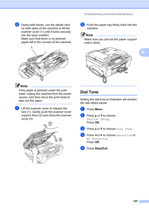 Page 161
Troubleshooting and Routine Maintenance145
B
fUsing both hands, use the plastic tabs 
on both sides of the machine to lift the 
scanner cover (1) until it locks securely 
into the open position.
Make sure that there is no jammed 
paper left in the corners of the machine.
 
Note
If the paper is jammed under the print 
head, unplug the machine from the power 
source, and then move the print head to 
take out the paper.
 
gLift the scanner cover to release the 
lock (1). Gently push the scanner cover...