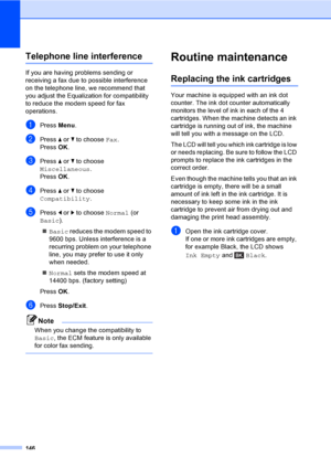 Page 162
146
Telephone line interferenceB
If you are having problems sending or 
receiving a fax due to possible interference 
on the telephone line, we recommend that 
you adjust the Equalization for compatibility 
to reduce the modem speed for fax 
operations.
aPress Menu.
bPress  a or  b to choose  Fax.
Press  OK.
cPress  a or  b to choose 
Miscellaneous .
Press  OK.
dPress  a or  b to choose 
Compatibility .
ePress d or  c to choose  Normal (or 
Basic ).
„ Basic  reduces the modem speed to 
9600 bps. Unless...