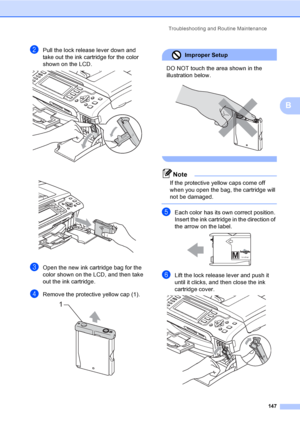 Page 163
Troubleshooting and Routine Maintenance147
B
bPull the lock release lever down and 
take out the ink cartridge for the color 
shown on the LCD.
 
 
cOpen the new ink cartridge bag for the 
color shown on the LCD, and then take 
out the ink cartridge.
dRemove the protective yellow cap (1). 
Improper Setup 
DO NOT touch the area shown in the 
illustration below.
 
 
Note
If the protective yellow caps come off 
when you open the bag, the cartridge will 
not be damaged.
 
eEach color has its own correct...