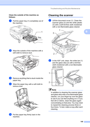 Page 165
Troubleshooting and Routine Maintenance149
B
Clean the outside of the machine as 
follows:
B
aPull the paper tray (1) completely out of 
the machine.
 
bWipe the outside of the machine with a 
soft cloth to remove dust.
 
cRemove anything that is stuck inside the 
paper tray.
dWipe the paper tray with a soft cloth to 
remove dust.
 
ePut the paper tray firmly back in the 
machine.
Cleaning the scannerB
aLift the document cover (1). Clean the 
scanner glass (2) and the white plastic 
(3) with a soft...