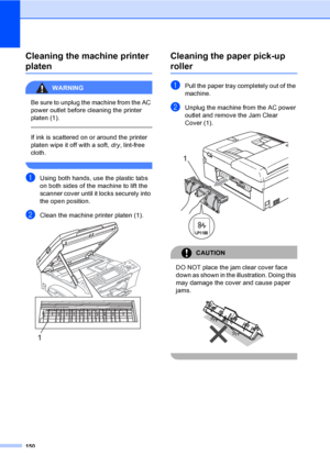 Page 166
150
Cleaning the machine printer 
platenB
WARNING 
Be sure to unplug the machine from the AC 
power outlet before cleaning the printer 
platen (1).
  
If ink is scattered on or around the printer 
platen wipe it off with a soft, dry, lint-free 
cloth.
 
aUsing both hands, use the plastic tabs 
on both sides of the machine to lift the 
scanner cover until it locks securely into 
the open position.
bClean the machine printer platen (1). 
Cleaning the paper pick-up 
rollerB
aPull the paper tray completely...