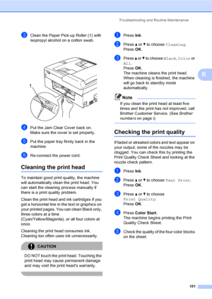Page 167
Troubleshooting and Routine Maintenance151
B
cClean the Paper Pick-up Roller (1) with 
isopropyl alcohol on a cotton swab.
 
dPut the Jam Clear Cover back on.
Make sure the cover is set properly.
ePut the paper tray firmly back in the 
machine.
fRe-connect the power cord.
Cleaning the print headB
To maintain good print quality, the machine 
will automatically clean the print head. You 
can start the cleaning process manually if 
there is a print quality problem.
Clean the print head and ink cartridges...