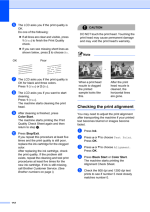 Page 168
152
fThe LCD asks you if the print quality is 
OK.
Do one of the following:„ If all lines are clear and visible, press 
1 ( Yes ) to finish the Print Quality 
check.
„ If you can see missing short lines as 
shown below, press  2 to choose  No.
gThe LCD asks you if the print quality is 
OK for black and three colors.
Press  1 ( Yes ) or 2 ( No ).
hThe LCD asks you if you want to start 
cleaning.
Press  1 ( Yes ).
The machine starts cleaning the print 
head.
iAfter cleaning is finished, press 
Color Start...