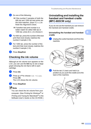 Page 169
Troubleshooting and Routine Maintenance153
B
fDo one of the following:„ If the number 5 samples of both the 
600 dpi and 1200 dpi test prints are 
the best matches, press  1 ( Yes ) to 
finish the Alignment Check.
„ If another test print number is a 
better match for either 600 dpi or 
1200 dpi, press  2 ( No ) to choose it.
gFor 600 dpi, press the number of the test 
print that most closely matches the 
number 0 sample (1-8).
hFor 1200 dpi, press the number of the 
test print that most closely matches...