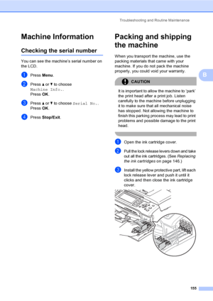 Page 171
Troubleshooting and Routine Maintenance155
B
Machine InformationB
Checking the serial numberB
You can see the machine’s serial number on 
the LCD.
aPress Menu.
bPress  a or  b to choose 
Machine Info. .
Press  OK.
cPress  a or  b to choose  Serial No. .
Press  OK.
dPress  Stop/Exit .
Packing and shipping 
the machine
B
When you transport the machine, use the 
packing materials that came with your 
machine. If you do not pack the machine 
properly, you could void your warranty.
CAUTION 
It is important...