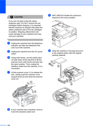 Page 172
156
CAUTION 
If you are not able to find the yellow 
protective part, DO NOT remove the ink 
cartridges before shipping. It is essential 
that the machine be shipped with either the 
yellow protective part or the ink cartridges 
in position. Shipping without them will 
cause damage to your machine and may 
void your warranty.
 
dUnplug the machine from the telephone 
wall jack and take the telephone line 
cord out of the machine.
eUnplug the machine from the AC power 
outlet.
fUsing both hands, use the...