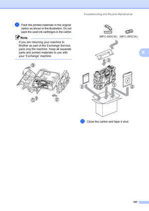 Page 173
Troubleshooting and Routine Maintenance157
B
kPack the printed materials in the original 
carton as shown in the illustration. Do not 
pack the used ink cartridges in the carton.
Note
If you are returning your machine to 
Brother as part of the Exchange Service, 
pack only the machine. Keep all separate 
parts and printed materials to use with 
your ‘Exchange’ machine.
 
   
lClose the carton and tape it shut. 
(MFC-685CW) (MFC-885CW)
 