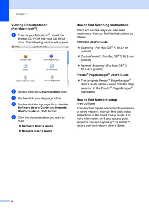 Page 20
Chapter 1
4
Viewing Documentation 
(For Macintosh®)1
aTurn on your Macintosh®. Insert the 
Brother CD-ROM into your CD-ROM 
drive. The following window will appear.
 
bDouble-click the  Documentation icon.
cDouble-click your language folder.
dDouble-click the top page file to view the 
Software Users Guide  and Network 
Users Guide  in HTML format.
eClick the documentation you want to 
read:
„ Software User’s Guide
„ Network User’s Guide
How to find Scanning instructions1
There are several ways you can...
