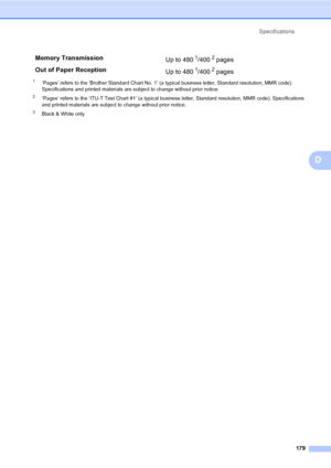 Page 195
Specifications179
D
1‘Pages’ refers to the ‘Brother Standard Chart No. 1’ (a typical business letter, Standard resolution, MMR code). 
Specifications and printed materials are subject to change without prior notice.
2‘Pages’ refers to the ‘ITU-T Test Chart #1’ (a typical business letter, Standard resolution, MMR code). Specifications 
and printed materials are subject to change without prior notice.
3Black & White only
Memory Transmission Up to 4801/4002 pages 
Out of Paper Reception Up to 480
1/4002...