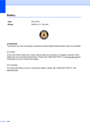 Page 198
182
BatteryD
 
ATTENTION: 
The product you have purchased is powered by Nickel Metal Hydride battery which is recyclable.
(For USA)
At the end of their useful lives, under various state and local laws, it is illegal to dispose of this 
battery into your municipal waste stream. Please call 1-800-8-BATTERY or visit www.rbrc.com
 for 
information on how to recycle this battery.
(For Canada)
For more information on how to recycle this  battery, please call 1-800-8-BATTERY or visit 
www.rbrc.com
.
Type...