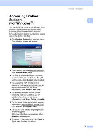 Page 21
General Information5
1
Accessing Brother 
Support 
(For Windows
®)1
You can find all the contacts you will need, such 
as Web support (Brother Solutions Center), 
Customer Service and Brother Authorized 
Service Centers on 
Brother numberson page i 
and on the Brother CD-ROM.
„ Click  Brother Support  on the main menu. 
The following screen will appear:
 
„To access our web site (www.brother.com), 
click 
Brother Home Page.
„ To view all Brother Numbers, including 
Customer Service numbers for the USA...