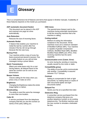 Page 208
192
E
This is a comprehensive list of features and terms that appear in Brother manuals. Availability of 
these features depends on the model you purchased.
GlossaryE
ADF (automatic document feeder)
The document can be placed in the ADF 
and scanned one page at a time 
automatically.
Auto Reduction Reduces the size of incoming faxes.
Automatic Redial A feature that enables your machine to 
redial the last fax number after five 
minutes if the fax did not go through 
because the line was busy.
Backup...