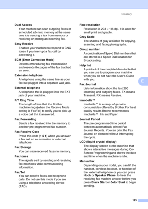 Page 209
Glossary193
E
Dual AccessYour machine can scan outgoing faxes or 
scheduled jobs into memory at the same 
time it is sending a fax from memory or 
receiving or printing an incoming fax.
Easy Receive Enables your machine to respond to CNG 
tones if you interrupt a fax call by 
answering it.
ECM (Error Correction Mode) Detects errors during fax transmission 
and resends the pages of the fax that had 
an error.
Extension telephone A telephone using the same line as your 
fax but plugged into a separate...